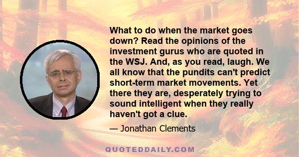 What to do when the market goes down? Read the opinions of the investment gurus who are quoted in the WSJ. And, as you read, laugh. We all know that the pundits can't predict short-term market movements. Yet there they