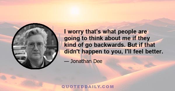 I worry that's what people are going to think about me if they kind of go backwards. But if that didn't happen to you, I'll feel better.