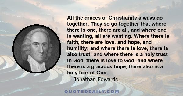 All the graces of Christianity always go together. They so go together that where there is one, there are all, and where one is wanting, all are wanting. Where there is faith, there are love, and hope, and humility; and 