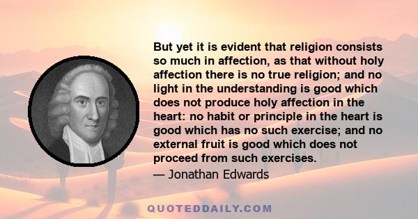 But yet it is evident that religion consists so much in affection, as that without holy affection there is no true religion; and no light in the understanding is good which does not produce holy affection in the heart: