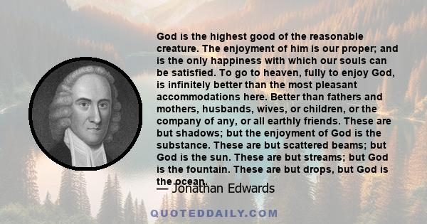 God is the highest good of the reasonable creature. The enjoyment of him is our proper; and is the only happiness with which our souls can be satisfied. To go to heaven, fully to enjoy God, is infinitely better than the 