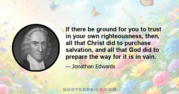 If there be ground for you to trust in your own righteousness, then, all that Christ did to purchase salvation, and all that God did to prepare the way for it is in vain.