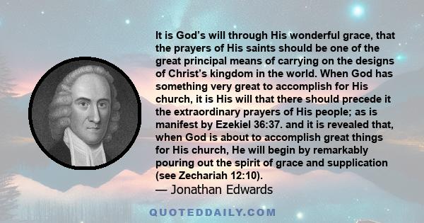 It is God’s will through His wonderful grace, that the prayers of His saints should be one of the great principal means of carrying on the designs of Christ’s kingdom in the world. When God has something very great to