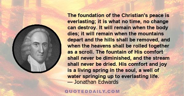 The foundation of the Christian's peace is everlasting; it is what no time, no change can destroy. It will remain when the body dies; it will remain when the mountains depart and the hills shall be removed, and when the 