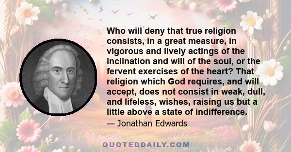 Who will deny that true religion consists, in a great measure, in vigorous and lively actings of the inclination and will of the soul, or the fervent exercises of the heart? That religion which God requires, and will