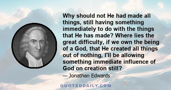 Why should not He had made all things, still having something immediately to do with the things that He has made? Where lies the great difficulty, if we own the being of a God, that He created all things out of nothing, 