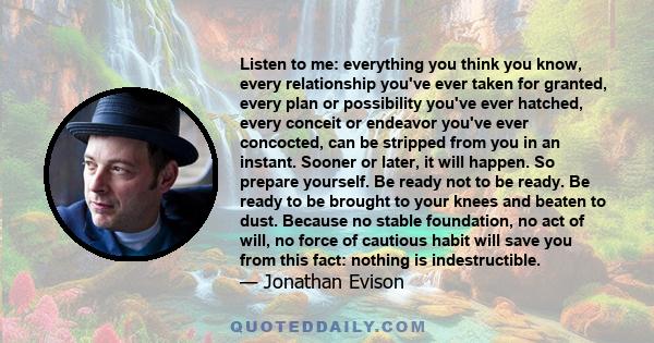 Listen to me: everything you think you know, every relationship you've ever taken for granted, every plan or possibility you've ever hatched, every conceit or endeavor you've ever concocted, can be stripped from you in