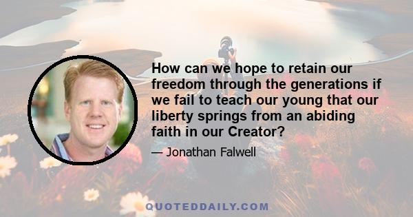 How can we hope to retain our freedom through the generations if we fail to teach our young that our liberty springs from an abiding faith in our Creator?