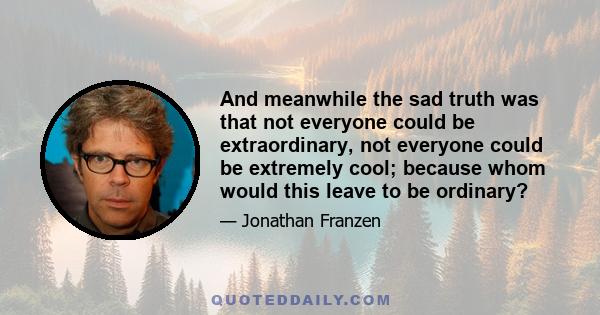 And meanwhile the sad truth was that not everyone could be extraordinary, not everyone could be extremely cool; because whom would this leave to be ordinary?