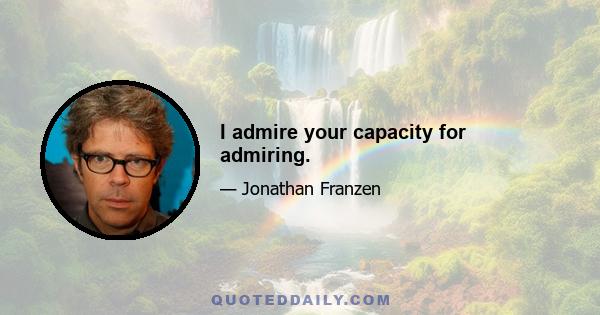 I admire your capacity for admiring.