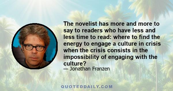 The novelist has more and more to say to readers who have less and less time to read: where to find the energy to engage a culture in crisis when the crisis consists in the impossibility of engaging with the culture?