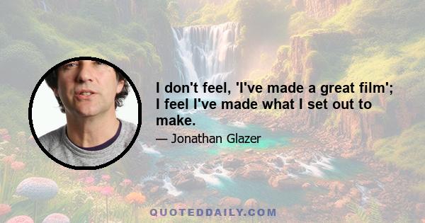 I don't feel, 'I've made a great film'; I feel I've made what I set out to make.