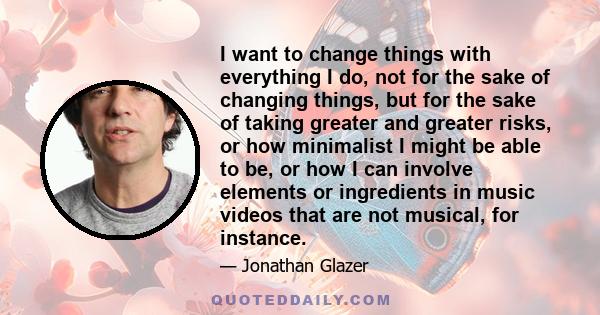 I want to change things with everything I do, not for the sake of changing things, but for the sake of taking greater and greater risks, or how minimalist I might be able to be, or how I can involve elements or