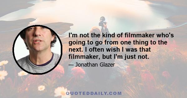 I'm not the kind of filmmaker who's going to go from one thing to the next. I often wish I was that filmmaker, but I'm just not.