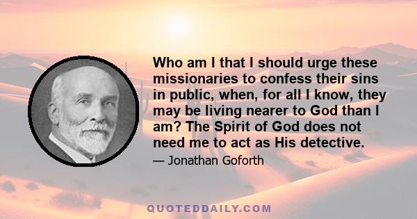 Who am I that I should urge these missionaries to confess their sins in public, when, for all I know, they may be living nearer to God than I am? The Spirit of God does not need me to act as His detective.