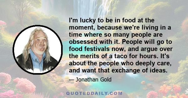 I'm lucky to be in food at the moment, because we're living in a time where so many people are obsessed with it. People will go to food festivals now, and argue over the merits of a taco for hours. It's about the people 