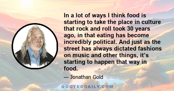 In a lot of ways I think food is starting to take the place in culture that rock and roll took 30 years ago, in that eating has become incredibly political. And just as the street has always dictated fashions on music