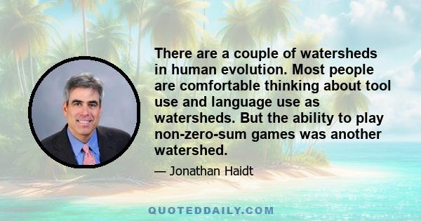 There are a couple of watersheds in human evolution. Most people are comfortable thinking about tool use and language use as watersheds. But the ability to play non-zero-sum games was another watershed.