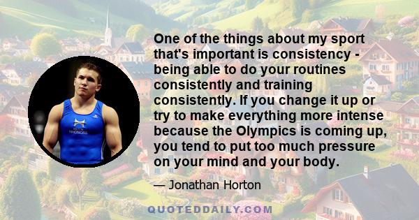 One of the things about my sport that's important is consistency - being able to do your routines consistently and training consistently. If you change it up or try to make everything more intense because the Olympics