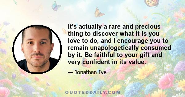 It's actually a rare and precious thing to discover what it is you love to do, and I encourage you to remain unapologetically consumed by it. Be faithful to your gift and very confident in its value.