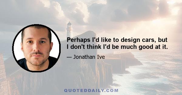 Perhaps I'd like to design cars, but I don't think I'd be much good at it.