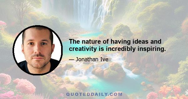 The nature of having ideas and creativity is incredibly inspiring.