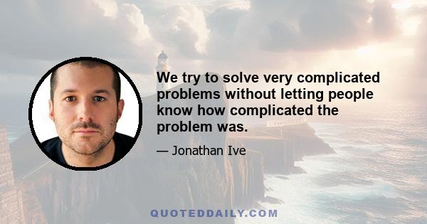 We try to solve very complicated problems without letting people know how complicated the problem was.