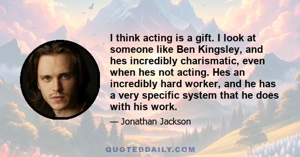 I think acting is a gift. I look at someone like Ben Kingsley, and hes incredibly charismatic, even when hes not acting. Hes an incredibly hard worker, and he has a very specific system that he does with his work.