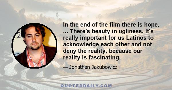 In the end of the film there is hope, ... There's beauty in ugliness. It's really important for us Latinos to acknowledge each other and not deny the reality, because our reality is fascinating.