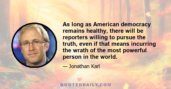 As long as American democracy remains healthy, there will be reporters willing to pursue the truth, even if that means incurring the wrath of the most powerful person in the world.