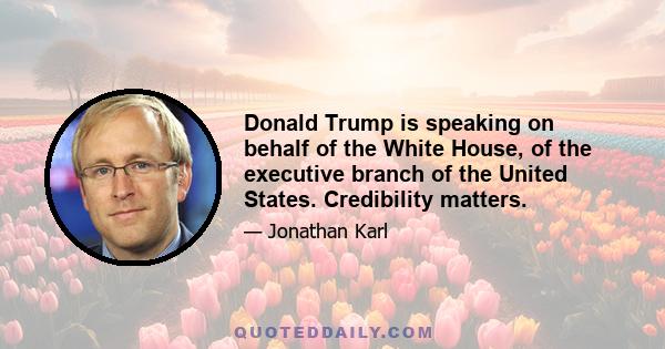Donald Trump is speaking on behalf of the White House, of the executive branch of the United States. Credibility matters.
