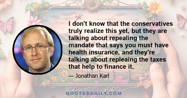 I don't know that the conservatives truly realize this yet, but they are talking about repealing the mandate that says you must have health insurance, and they're talking about repleaing the taxes that help to finance