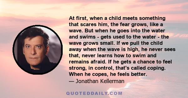 At first, when a child meets something that scares him, the fear grows, like a wave. But when he goes into the water and swims - gets used to the water - the wave grows small. If we pull the child away when the wave is