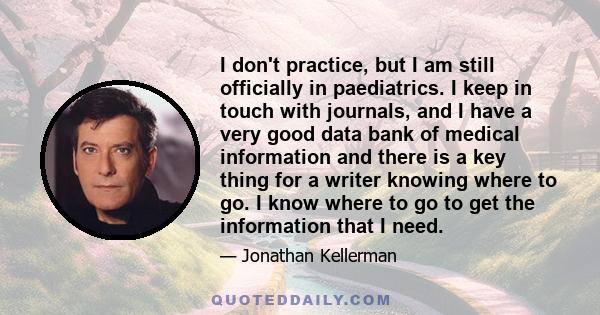 I don't practice, but I am still officially in paediatrics. I keep in touch with journals, and I have a very good data bank of medical information and there is a key thing for a writer knowing where to go. I know where