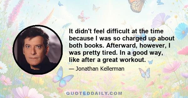 It didn't feel difficult at the time because I was so charged up about both books. Afterward, however, I was pretty tired. In a good way, like after a great workout.