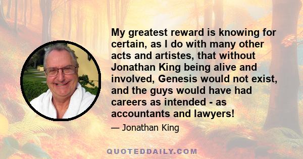 My greatest reward is knowing for certain, as I do with many other acts and artistes, that without Jonathan King being alive and involved, Genesis would not exist, and the guys would have had careers as intended - as