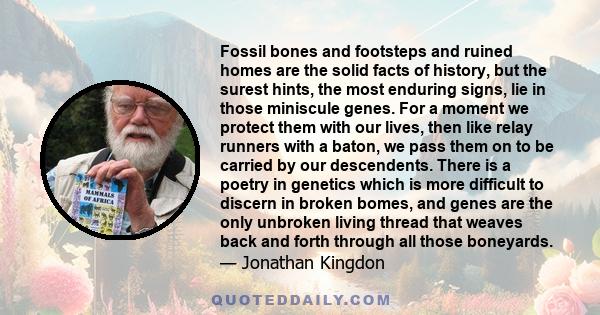 Fossil bones and footsteps and ruined homes are the solid facts of history, but the surest hints, the most enduring signs, lie in those miniscule genes. For a moment we protect them with our lives, then like relay