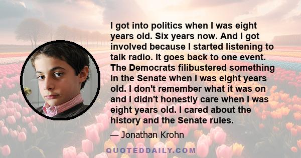 I got into politics when I was eight years old. Six years now. And I got involved because I started listening to talk radio. It goes back to one event. The Democrats filibustered something in the Senate when I was eight 