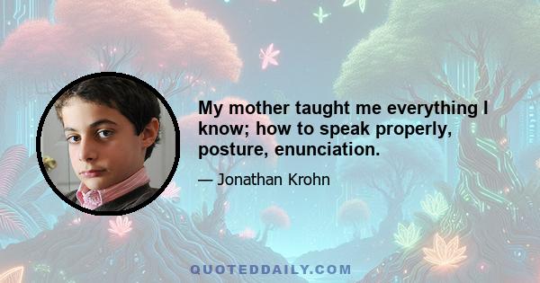 My mother taught me everything I know; how to speak properly, posture, enunciation.