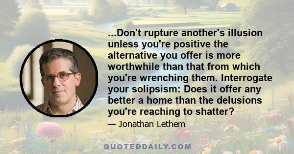 ...Don't rupture another's illusion unless you're positive the alternative you offer is more worthwhile than that from which you're wrenching them. Interrogate your solipsism: Does it offer any better a home than the