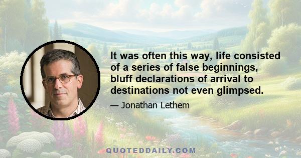 It was often this way, life consisted of a series of false beginnings, bluff declarations of arrival to destinations not even glimpsed.