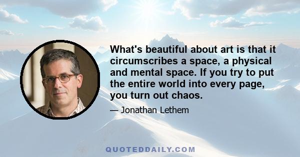 What's beautiful about art is that it circumscribes a space, a physical and mental space. If you try to put the entire world into every page, you turn out chaos.