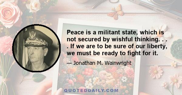 Peace is a militant state, which is not secured by wishful thinking. . . . If we are to be sure of our liberty, we must be ready to fight for it.