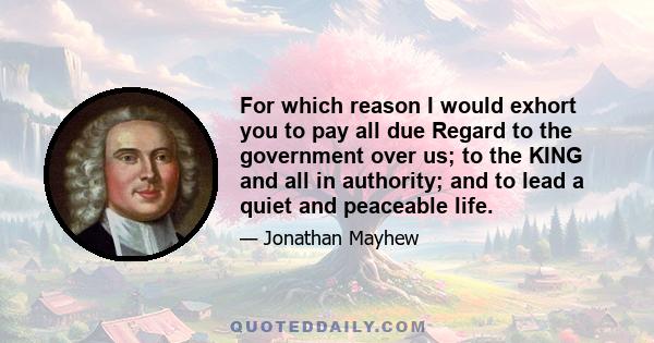 For which reason I would exhort you to pay all due Regard to the government over us; to the KING and all in authority; and to lead a quiet and peaceable life.