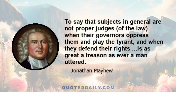 To say that subjects in general are not proper judges (of the law) when their governors oppress them and play the tyrant, and when they defend their rights ...is as great a treason as ever a man uttered.