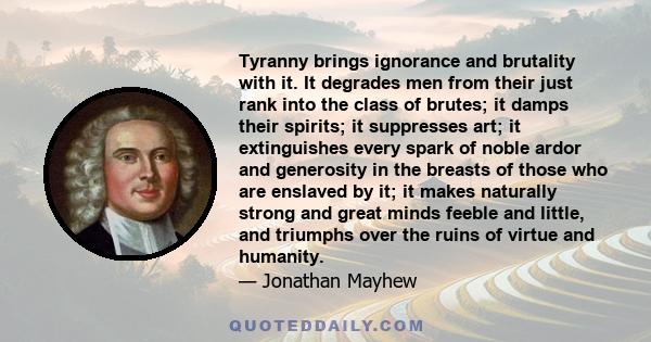 Tyranny brings ignorance and brutality with it. It degrades men from their just rank into the class of brutes; it damps their spirits; it suppresses art; it extinguishes every spark of noble ardor and generosity in the