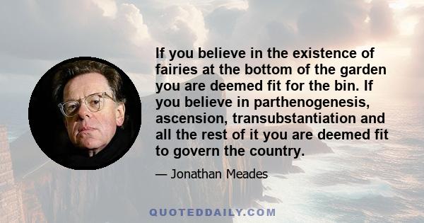 If you believe in the existence of fairies at the bottom of the garden you are deemed fit for the bin. If you believe in parthenogenesis, ascension, transubstantiation and all the rest of it you are deemed fit to govern 