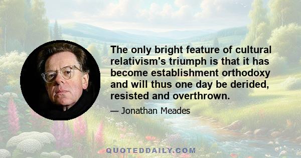 The only bright feature of cultural relativism's triumph is that it has become establishment orthodoxy and will thus one day be derided, resisted and overthrown.