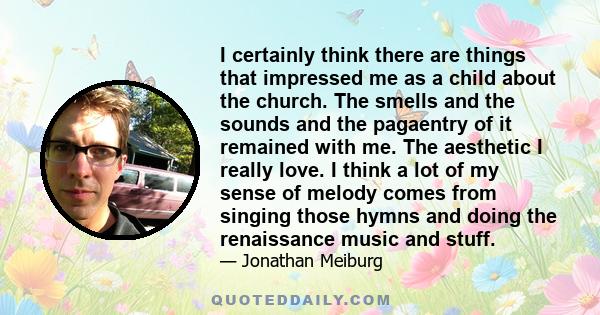 I certainly think there are things that impressed me as a child about the church. The smells and the sounds and the pagaentry of it remained with me. The aesthetic I really love. I think a lot of my sense of melody