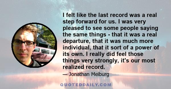 I felt like the last record was a real step forward for us. I was very pleased to see some people saying the same things - that it was a real departure, that it was much more individual, that it sort of a power of its